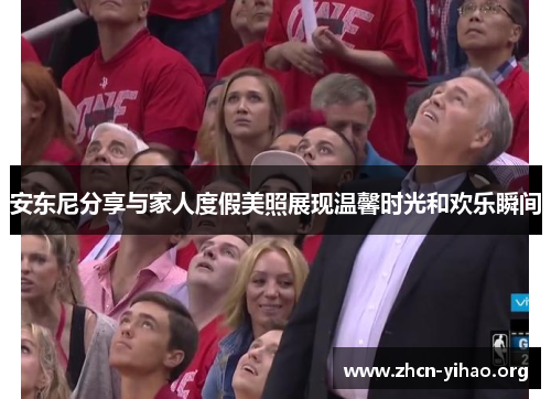 安东尼分享与家人度假美照展现温馨时光和欢乐瞬间 安东尼分享与家人度假美照展现温馨时光和欢乐瞬间