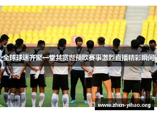 全球球迷齐聚一堂共赏世预欧赛事激烈直播精彩瞬间 全球球迷齐聚一堂共赏世预欧赛事激烈直播精彩瞬间