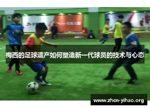 梅西的足球遗产如何塑造新一代球员的技术与心态 梅西的足球遗产如何塑造新一代球员的技术与心态