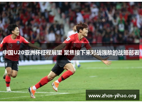 中国U20亚洲杯征程展望 聚焦接下来对战强敌的战略部署 中国U20亚洲杯征程展望 聚焦接下来对战强敌的战略部署