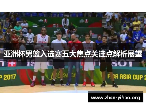亚洲杯男篮入选赛五大焦点关注点解析展望 亚洲杯男篮入选赛五大焦点关注点解析展望