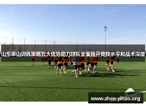 山东泰山训练策略五大优势助力球队全面提升竞技水平和战术深度 山东泰山训练策略五大优势助力球队全面提升竞技水平和战术深度