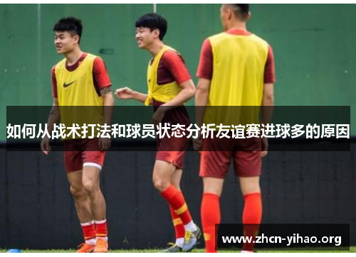 如何从战术打法和球员状态分析友谊赛进球多的原因 如何从战术打法和球员状态分析友谊赛进球多的原因