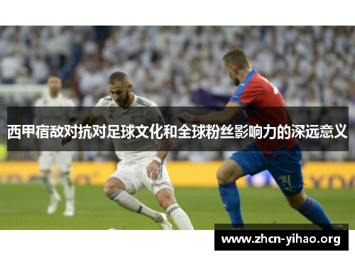 西甲宿敌对抗对足球文化和全球粉丝影响力的深远意义 西甲宿敌对抗对足球文化和全球粉丝影响力的深远意义