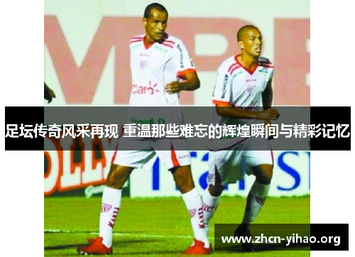 足坛传奇风采再现 重温那些难忘的辉煌瞬间与精彩记忆 足坛传奇风采再现 重温那些难忘的辉煌瞬间与精彩记忆