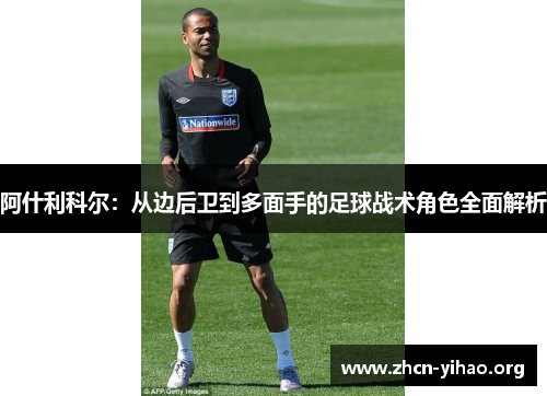 阿什利科尔:从边后卫到多面手的足球战术角色全面解析 阿什利科尔:从边后卫到多面手的足球战术角色全面解析