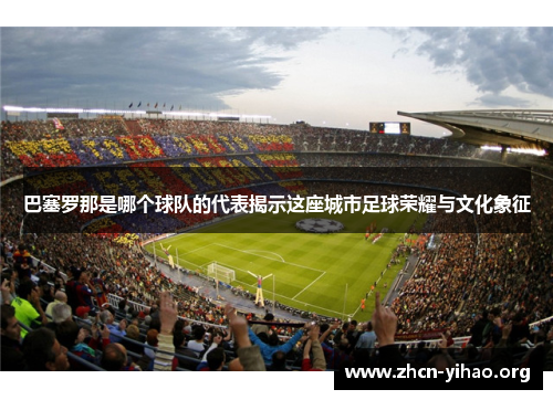 巴塞罗那是哪个球队的代表揭示这座城市足球荣耀与文化象征 巴塞罗那是哪个球队的代表揭示这座城市足球荣耀与文化象征