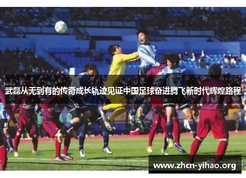 武磊从无到有的传奇成长轨迹见证中国足球奋进腾飞新时代辉煌路程 武磊从无到有的传奇成长轨迹见证中国足球奋进腾飞新时代辉煌路程